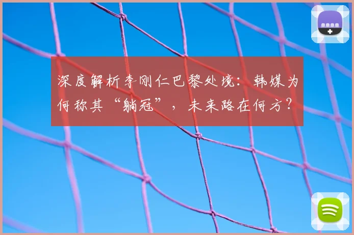 深度解析李刚仁巴黎处境：韩媒为何称其“躺冠”，未来路在何方？