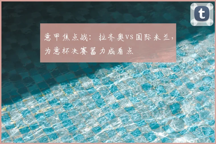 意甲焦点战：拉齐奥vs国际米兰，为意杯决赛蓄力成看点