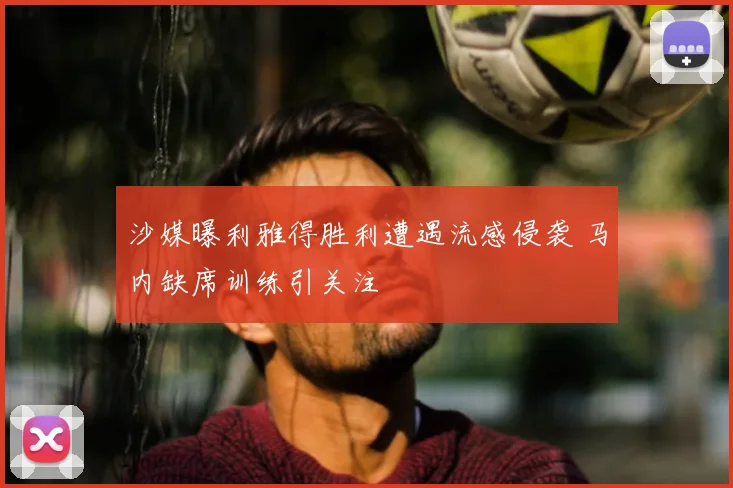 沙媒曝利雅得胜利遭遇流感侵袭 马内缺席训练引关注