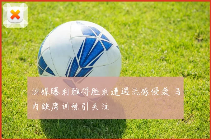 沙媒曝利雅得胜利遭遇流感侵袭 马内缺席训练引关注