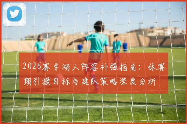 2026赛季湖人阵容补强指南：休赛期引援目标与建队策略深度分析