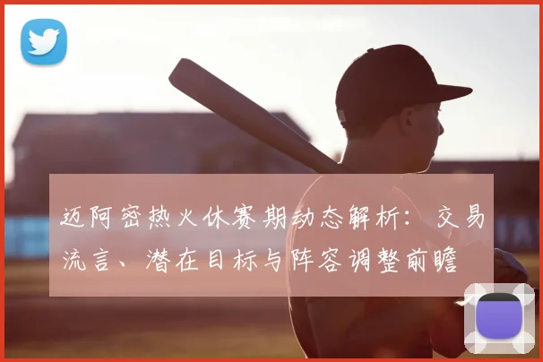 迈阿密热火休赛期动态解析：交易流言、潜在目标与阵容调整前瞻