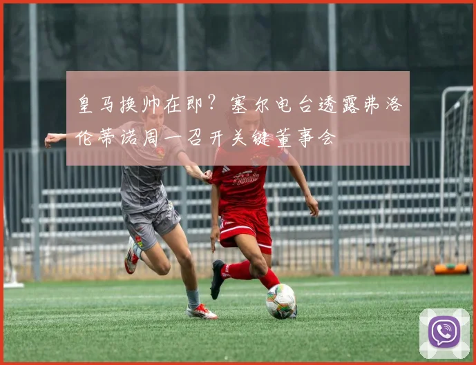 皇马换帅在即？塞尔电台透露弗洛伦蒂诺周一召开关键董事会