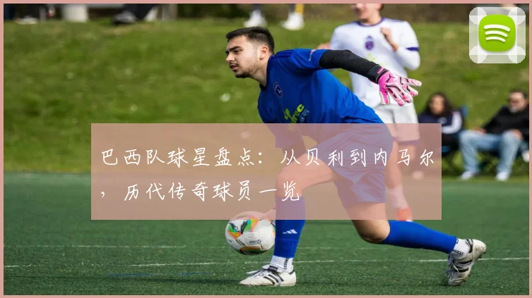 巴西队球星盘点：从贝利到内马尔，历代传奇球员一览