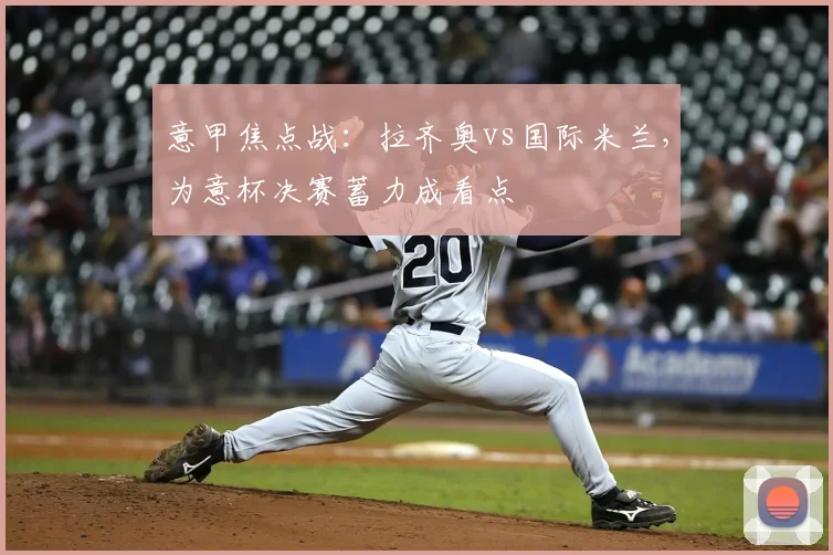 意甲焦点战：拉齐奥vs国际米兰，为意杯决赛蓄力成看点