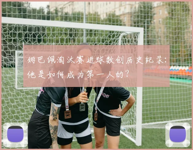 姆巴佩淘汰赛进球数创历史纪录：他是如何成为第一人的？