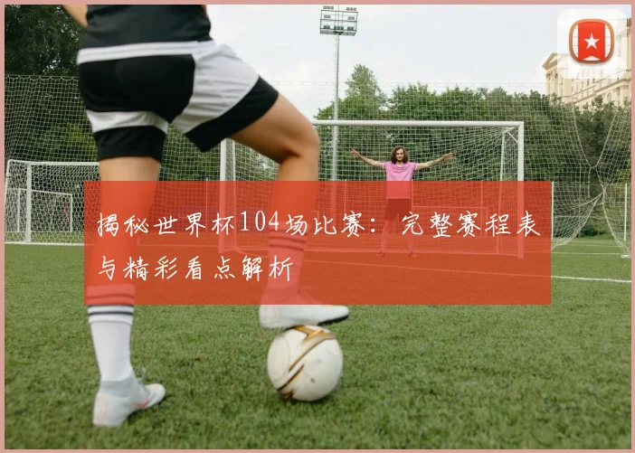 揭秘世界杯104场比赛:完整赛程表与精彩看点解析