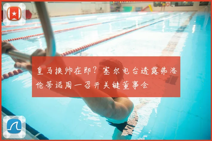 皇马换帅在即？塞尔电台透露弗洛伦蒂诺周一召开关键董事会