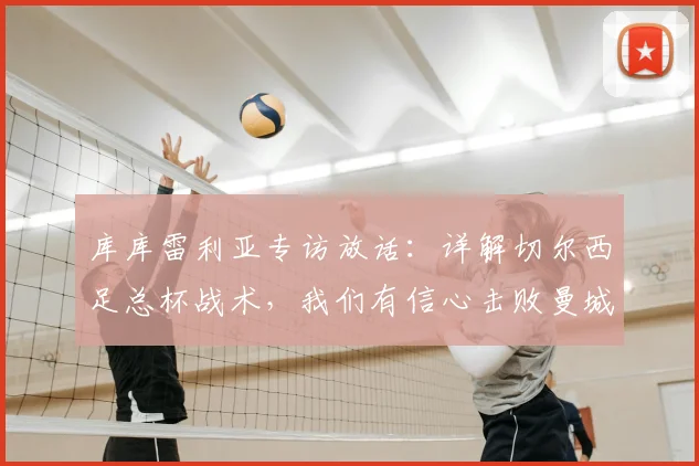 库库雷利亚专访放话：详解切尔西足总杯战术，我们有信心击败曼城夺冠