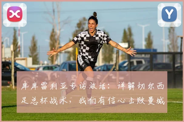 库库雷利亚专访放话：详解切尔西足总杯战术，我们有信心击败曼城夺冠