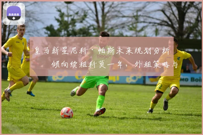 皇马新星尼科·帕斯未来规划分析:倾向续租科莫一年,外租策略与球员表现深度评估
