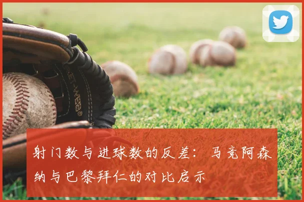 射门数与进球数的反差:马竞阿森纳与巴黎拜仁的对比启示
