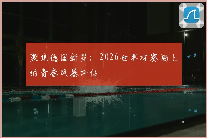 聚焦德国新星：2026世界杯赛场上的青春风暴评估