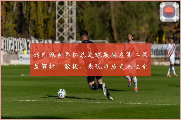 姆巴佩世界杯总进球数排名第二深度解析：数据、表现与历史地位全览